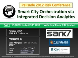 Palisade 2012 Risk Conference
                                  Smart City Orchestration via
                                 Integrated Decision Analytics
     DAY 1 15:00 Wed. April 18th 2012 – Waterloo Room, IoD, London

                Palisade EMEA
                2012 Risk Conference

                PRESENTED BY
                Scott Mongeau                   MA, GD, MA, MBA
                SARK7
                Phone                   +31-6-42-353-427
                Email                   scott@sark7.com
                Web                     www.sark7.com
                                                                                                   TNT Explosion Group!

Copyright disclaimer: All third-party figures herein are intended solely for not-for-profit educational use only: no broader usage rights are asserted.
 