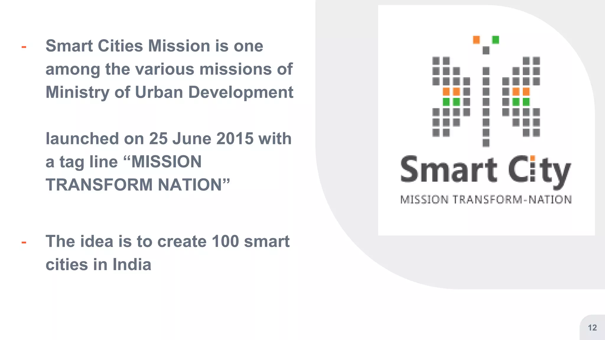 12
╸ Smart Cities Mission is one
among the various missions of
Ministry of Urban Development
launched on 25 June 2015 with
a tag line “MISSION
TRANSFORM NATION”
╸ The idea is to create 100 smart
cities in India
 