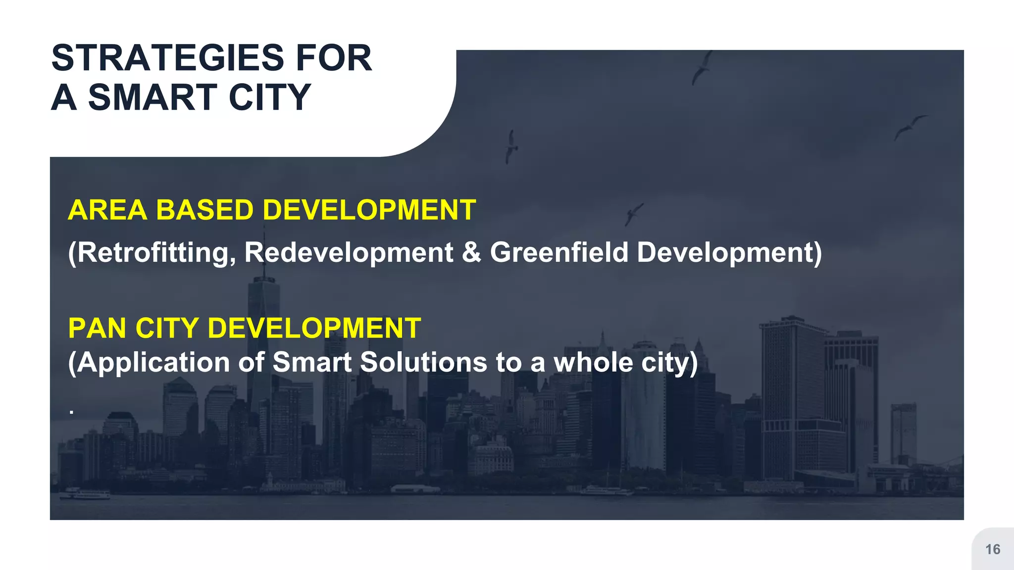 AREA BASED DEVELOPMENT
(Retrofitting, Redevelopment & Greenfield Development)
PAN CITY DEVELOPMENT
(Application of Smart Solutions to a whole city)
.
STRATEGIES FOR
A SMART CITY
16
 