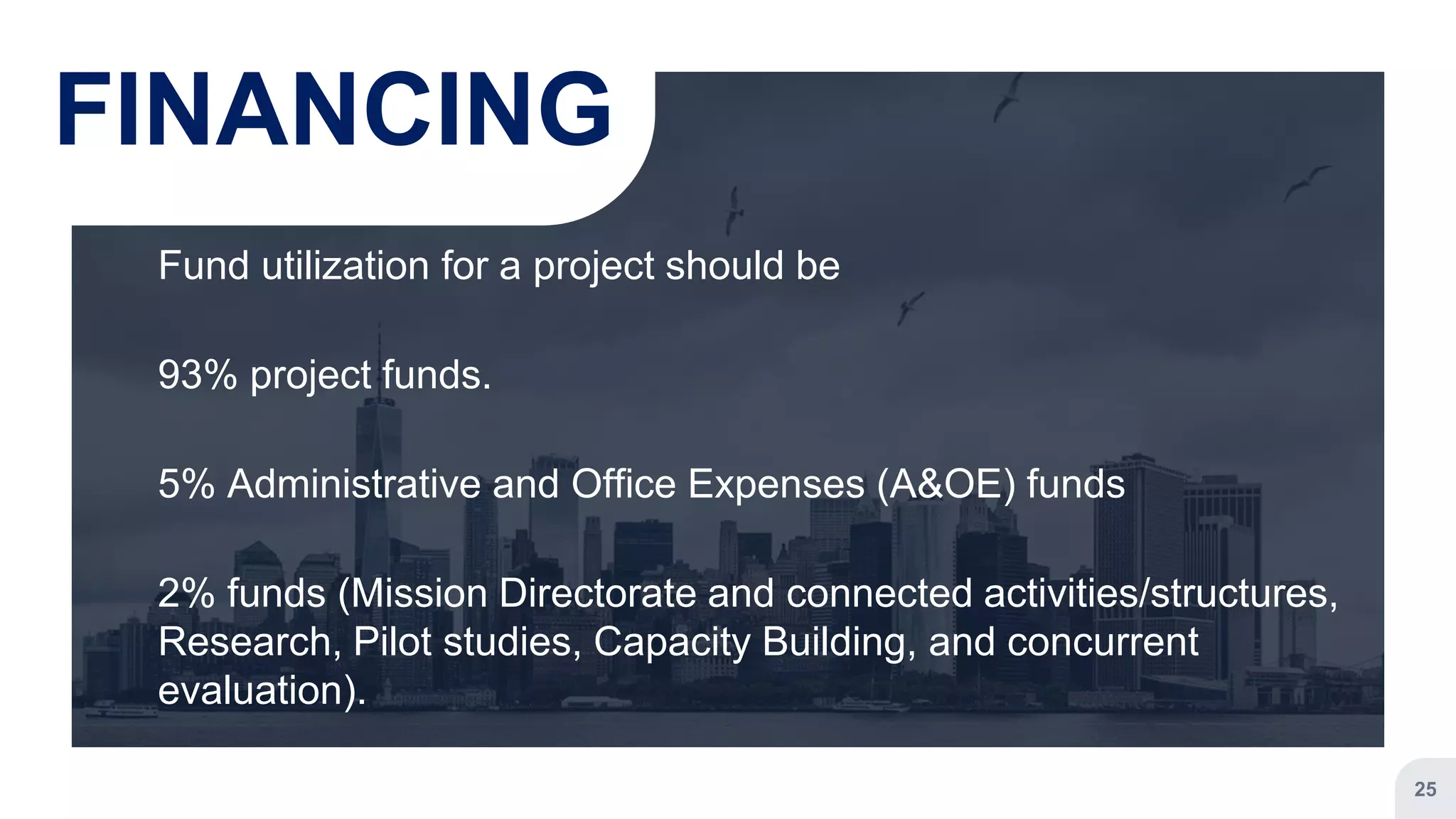 Fund utilization for a project should be
93% project funds.
5% Administrative and Office Expenses (A&OE) funds
2% funds (Mission Directorate and connected activities/structures,
Research, Pilot studies, Capacity Building, and concurrent
evaluation).
25
FINANCING
 