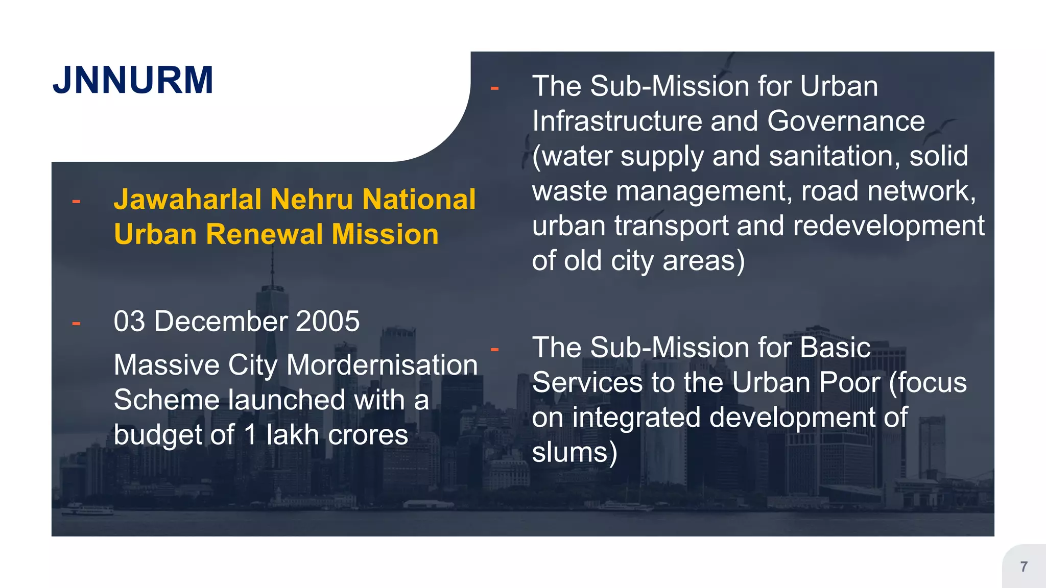 JNNURM
╸ Jawaharlal Nehru National
Urban Renewal Mission
╸ 03 December 2005
Massive City Mordernisation
Scheme launched with a
budget of 1 lakh crores
╸ The Sub-Mission for Urban
Infrastructure and Governance
(water supply and sanitation, solid
waste management, road network,
urban transport and redevelopment
of old city areas)
╸ The Sub-Mission for Basic
Services to the Urban Poor (focus
on integrated development of
slums)
7
 
