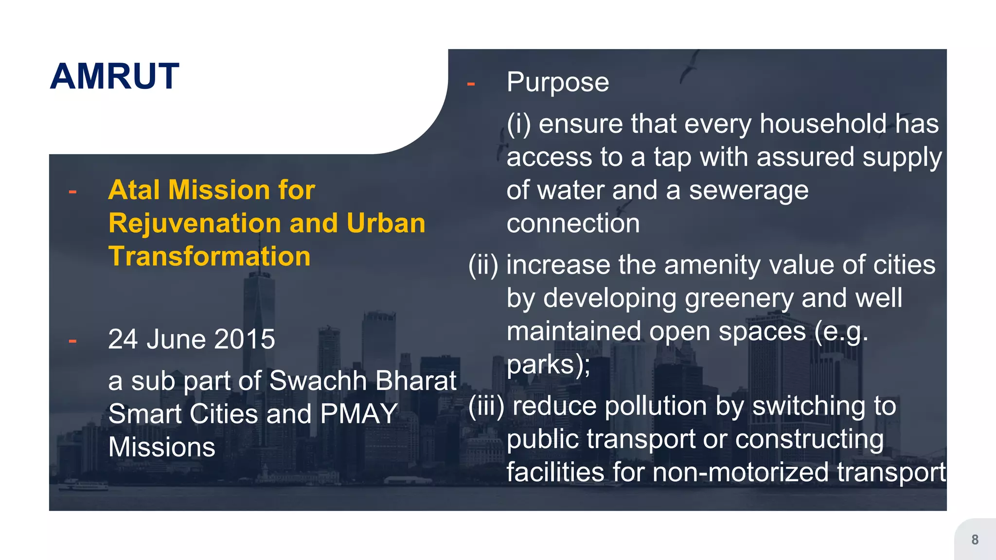 AMRUT
╸ Atal Mission for
Rejuvenation and Urban
Transformation
╸ 24 June 2015
a sub part of Swachh Bharat
Smart Cities and PMAY
Missions
╸ Purpose
(i) ensure that every household has
access to a tap with assured supply
of water and a sewerage
connection
(ii) increase the amenity value of cities
by developing greenery and well
maintained open spaces (e.g.
parks);
(iii) reduce pollution by switching to
public transport or constructing
facilities for non-motorized transport
8
 