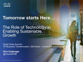 Tomorrow starts Here…

The Role of Technology in
Enabling Sustainable
Growth

Smart Cities Summit
VP Business Transformation, GM Smart + Connected Communities

Rick Huijbregts
@CiscoSCRE

© 2010 Cisco and/or its affiliates. All rights reserved.       Cisco Confidential   1
 