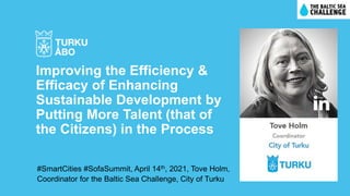 #SmartCities #SofaSummit, April 14th, 2021, Tove Holm,
Coordinator for the Baltic Sea Challenge, City of Turku
Improving the Efficiency &
Efficacy of Enhancing
Sustainable Development by
Putting More Talent (that of
the Citizens) in the Process
 