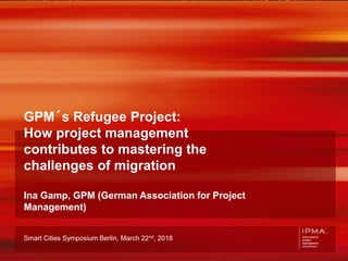 IPMA Smart Cities Symposium 2018 1
GPM´s Refugee Project:
How project management
contributes to mastering the
challenges of migration
Ina Gamp, GPM (German Association for Project
Management)
Smart Cities Symposium Berlin, March 22nd, 2018
 