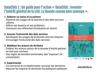 DataCités 1 : Un guide pour l’action « DataCités : Inventer
l’intérêt général de la cité. La donnée comme bien commun ».
1. Elaborer sa vision et sa posture
- Observer les usages de la donnée et des data services
urbains
- Définir ses besoins et ses ambitions
- Concevoir son référentiel d’évaluation en amont
2. Assurer l’inclusivité des data services
- Développer les usages de la donnée chez les citoyens
- Encourager l’inclusivité des data services
3. Mobiliser les acteurs du territoire
- Fédérer les acteurs autour de la donnée d’intérêt général
en tant que commun
- Des régies de données territoriales, des “espaces” de
concertation
4. Expérimenter
- Co-concevoir et co-expérimenter sur/avec les territoires
- Mesurer les impacts et réorienter les politiques publiques
www.datacites.eu
 