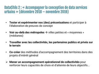 DataCités 2 : « Accompagner la conception de data services
urbains » (décembre 2018 – novembre 2019)
• Tester et expérimenter nos (des) préconisations et participer à
l’élaboration de preuves de concept
• Voir au-delà des métropoles  villes petites et « moyennes »
(médianes)
• Travailler avec les collectivités, les partenaires publics et privés sur
le terrain
• Co-créer des méthodes d'accompagnement des territoires dans des
projets d'intérêt général
 Mener un accompagnement opérationnel de collectivités pour
renforcer leurs capacités de choix et d’atteinte de leurs objectifs...
 
