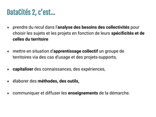DataCités 2, c’est…
● prendre du recul dans l’analyse des besoins des collectivités pour
choisir les sujets et les projets en fonction de leurs spécificités et de
celles du territoire
● mettre en situation d’apprentissage collectif un groupe de
territoires via des cas d’usage et des projets-supports,
● capitaliser des connaissances, des expériences,
● élaborer des méthodes, des outils,
● communiquer et diffuser les enseignements de la démarche.
 