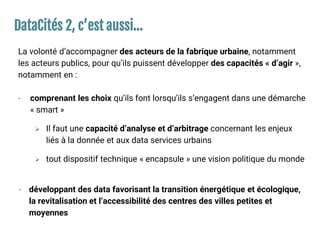 DataCités 2, c’est aussi…
La volonté d’accompagner des acteurs de la fabrique urbaine, notamment
les acteurs publics, pour qu’ils puissent développer des capacités « d’agir »,
notamment en :
- comprenant les choix qu’ils font lorsqu’ils s’engagent dans une démarche
« smart »
 Il faut une capacité d’analyse et d’arbitrage concernant les enjeux
liés à la donnée et aux data services urbains
 tout dispositif technique « encapsule » une vision politique du monde
- développant des data favorisant la transition énergétique et écologique,
la revitalisation et l’accessibilité des centres des villes petites et
moyennes
 