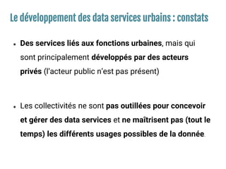 Le développement des data services urbains : constats
● Des services liés aux fonctions urbaines, mais qui
sont principalement développés par des acteurs
privés (l’acteur public n’est pas présent)
● Les collectivités ne sont pas outillées pour concevoir
et gérer des data services et ne maîtrisent pas (tout le
temps) les différents usages possibles de la donnée.
 