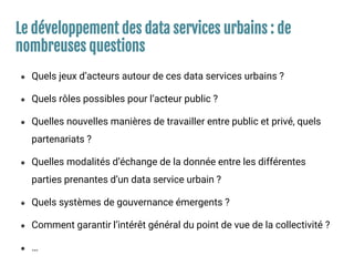 Le développement des data services urbains : de
nombreuses questions
● Quels jeux d’acteurs autour de ces data services urbains ?
● Quels rôles possibles pour l’acteur public ?
● Quelles nouvelles manières de travailler entre public et privé, quels
partenariats ?
● Quelles modalités d’échange de la donnée entre les différentes
parties prenantes d’un data service urbain ?
● Quels systèmes de gouvernance émergents ?
● Comment garantir l’intérêt général du point de vue de la collectivité ?
● …
 