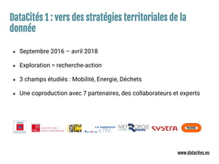 DataCités 1 : vers des stratégies territoriales de la
donnée
● Septembre 2016 – avril 2018
● Exploration = recherche-action
● 3 champs étudiés : Mobilité, Energie, Déchets
● Une coproduction avec 7 partenaires, des collaborateurs et experts
www.datacites.eu
 