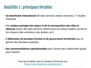 DataCités 1 : principaux livrables
• Un benchmark international (40 data services urbains recensés, 11 étudiés
finement)
• Une analyse partagée des enjeux et de la recomposition des rôles et
alliances autour des data services urbains pour les acteurs publics, privés et
les citoyens (des entretiens, des ateliers, etc.)
• L’élaboration de principes d’action et de gouvernance territoriale pour la
gestion des données produites
• Des recommandations opérationnelles pour l’action des collectivités (guide
pour l’action)
Tous les livrables sont en Creative Commons sur :
https://www.datacites.eu/datacites-1
 