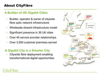 About CityFibre
• Builder, operator & owner of citywide
fibre optic network infrastructure
• Wholesale shared infrastructure model
• Significant presence in 36 UK cities
• Over 40 service provider relationships
• Over 3,000 customer premises served
• Citywide fibre deployment enabling
transformational digital opportunities
A Builder of UK Gigabit Cities
A Gigabit City is a Smarter City
 