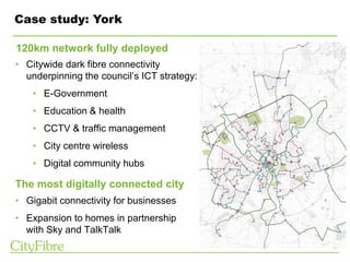 Case study: York
• Citywide dark fibre connectivity
underpinning the council’s ICT strategy:
• E-Government
• Education & health
• CCTV & traffic management
• City centre wireless
• Digital community hubs
• Gigabit connectivity for businesses
• Expansion to homes in partnership
with Sky and TalkTalk
120km network fully deployed
The most digitally connected city
 