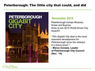 Peterborough: The little city that could, and did
Peterborough trumps Moscow,
Dubai and Buenos
Aires to win 2015 World Smart City
Award!!!
“This Gigabit City deal is the most
important development for
Peterborough since the railways.
It is future proof.” 
- Marco Cereste, Leader
of Peterborough City Council
(Nov. ‘14)
November 2015
 