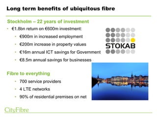 Long term benefits of ubiquitous fibre
• €1.8bn return on €600m investment:
• €900m in increased employment
• €200m increase in property values
• €16m annual ICT savings for Government
• €8.5m annual savings for businesses
Stockholm – 22 years of investment
Fibre to everything
• 700 service providers
• 4 LTE networks
• 90% of residential premises on net
 