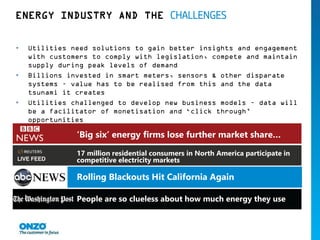 ENERGY INDUSTRY AND THE CHALLENGES
• Utilities need solutions to gain better insights and engagement
with customers to comply with legislation, compete and maintain
supply during peak levels of demand
• Billions invested in smart meters, sensors & other disparate
systems – value has to be realised from this and the data
tsunami it creates
• Utilities challenged to develop new business models – data will
be a facilitator of monetisation and ‘click through’
opportunities
‘Big six’ energy firms lose further market share…
17 million residential consumers in North America participate in
competitive electricity markets
Small rivals hurt energy’s Big Six
People are so clueless about how much energy they use
Rolling Blackouts Hit California Again
 