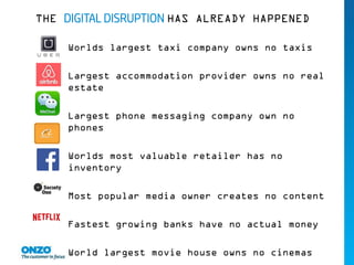 THE DIGITAL DISRUPTION HAS ALREADY HAPPENED
Worlds largest taxi company owns no taxis
Largest accommodation provider owns no real
estate
Largest phone messaging company own no
phones
Worlds most valuable retailer has no
inventory
Most popular media owner creates no content
Fastest growing banks have no actual money
World largest movie house owns no cinemas
 