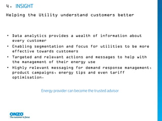 • Data analytics provides a wealth of information about
every customer
• Enabling segmentation and focus for utilities to be more
effective towards customers
• Targeted and relevant actions and messages to help with
the management of their energy use
• Highly relevant messaging for demand response management,
product campaigns, energy tips and even tariff
optimisation.
Energy provider can become the trusted advisor
4. INSIGHT
Helping the Utility understand customers better
 