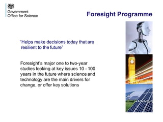 Foresight Programme
“Helps make decisions today that are
resilient to the future”
Foresight’s major one to two-year
studies looking at key issues 10 - 100
years in the future where science and
technology are the main drivers for
change, or offer key solutions
 