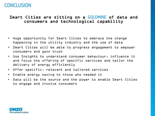• Huge opportunity for Smart Cities to embrace the change
happening in the utility industry and the use of data
• Smart Cities will be able to progress engagement to empower
consumers and gain trust
• Use Insights to understand consumer behaviour, influence it
and focus the offering of specific services and tailor the
delivery of energy efficiently
• Offer specific, relevant and tailored services
• Enable energy saving to those who needed it
• Data will be the source and the power to enable Smart Cities
to engage and involve consumers
CONCLUSION
Smart Cities are sitting on a GOLDMINE of data and
consumers and technological capability
 