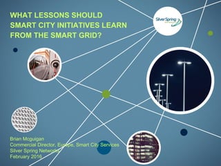 © 2015 Silver Spring Networks. All rights reserved.
Brian Mcguigan
Commercial Director, Europe, Smart City Services
Silver Spring Networks
February 2016
WHAT LESSONS SHOULD
SMART CITY INITIATIVES LEARN
FROM THE SMART GRID?
 