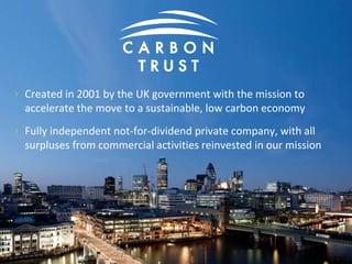 › Created in 2001 by the UK government with the mission to
accelerate the move to a sustainable, low carbon economy
› Fully independent not-for-dividend private company, with all
surpluses from commercial activities reinvested in our mission
230
 