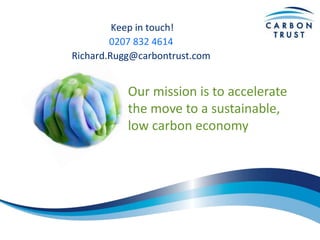 Our mission is to accelerate
the move to a sustainable,
low carbon economy
Keep in touch!
0207 832 4614
Richard.Rugg@carbontrust.com
 