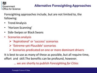 Foresight Future of Cities
Alternative Foresighting Approaches
Foresighting approaches include, but are not limited to, the
following:
• Trend Analysis
• ‘Horizon Scanning’
• Side-Swipes or Black Swans
• Scenarios analysis
 ‘Aspirational’ or ‘success’ scenarios
 ‘Extreme-yet-Plausible’ scenarios
 Scenarios predicated on one or more dominant drivers
It is best to use as many of these as possible, but all require time,
effort and skill.The benefits can be profound, however.
… we are shortly to publish Foresighting for Cities
 