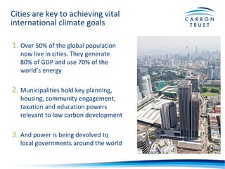 Cities are key to achieving vital
international climate goals
1. Over 50% of the global population
now live in cities. They generate
80% of GDP and use 70% of the
world’s energy
2. Municipalities hold key planning,
housing, community engagement,
taxation and education powers
relevant to low carbon development
3. And power is being devolved to
local governments around the world
 