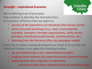 Foresight – Aspirational Scenarios
We’re defining a set of principles
that combine to describe the characteristics,
or functions, of future cities we aspire to
• surveys of the aspirations of individuals from across society
• sector-focussed workshops (e.g. retail, environmental
scientists, transport, heritage organisations, utility service
providers, healthcare professionals, creative artists, etc.)
• Learning from the literature (five city typologies model)
Every city is unique, having developed as a result of its current and
historical context, so to apply this thinking to cities
• we are establishing a city’s ‘aspirational principles’
• creating three extreme city scenarios around clustered visions
• exploring how cities might be re-engineered
… and hence what future infrastructures we should provide
 