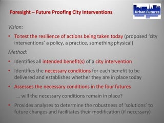 Foresight – Future Proofing City Interventions
Vision:
• Totest the resilience of actions being taken today (proposed ‘city
interventions’ a policy, a practice, something physical)
Method:
• Identifies all intended benefit(s) of a city intervention
• Identifies the necessary conditions for each benefit to be
delivered and establishes whether they are in place today
• Assesses the necessary conditions in the four futures
… will the necessary conditions remain in place?
• Provides analyses to determine the robustness of ‘solutions’ to
future changes and facilitates their modification (if necessary)
 