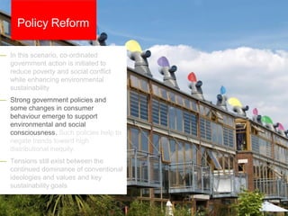 — In this scenario, co-ordinated
government action is initiated to
reduce poverty and social conflict
while enhancing environmental
sustainability
— Strong government policies and
some changes in consumer
behaviour emerge to support
environmental and social
consciousness. Such policies help to
negate trends toward high
distributional inequity.
— Tensions still exist between the
continued dominance of conventional
ideologies and values and key
sustainability goals
Policy Reform
 