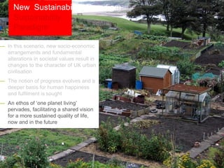 — In this scenario, new socio-economic
arrangements and fundamental
alterations in societal values result in
changes to the character of UK urban
civilisation
— The notion of progress evolves and a
deeper basis for human happiness
and fulfilment is sought
— An ethos of ‘one planet living’
pervades, facilitating a shared vision
for a more sustained quality of life,
now and in the future
New Sustainability Paradigm
 
