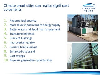 Climate proof cities can realise significant
co-benefits
1. Reduced fuel poverty
2. More diverse and resilient energy supply
3. Better water and flood risk management
4. Transport resilience
5. Resilient buildings
6. Improved air quality
7. Positive health impact
8. Enhanced city brand
9. Cost savings
10. Revenue generation opportunities
 
