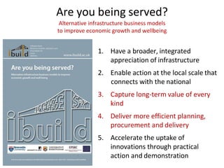 Are you being served?
Alternative infrastructure business models
to improve economic growth and wellbeing
1. Have a broader, integrated
appreciation of infrastructure
2. Enable action at the local scale that
connects with the national
3. Capture long-term value of every
kind
4. Deliver more efficient planning,
procurement and delivery
5. Accelerate the uptake of
innovations through practical
action and demonstration
 