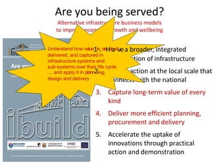 Are you being served?
Alternative infrastructure business models
to improve economic growth and wellbeing
appreciation of infrastructure
Enable action at the local scale that
connects with the national
3. Capture long-term value of every
kind
4. Deliver more efficient planning,
procurement and delivery
5. Accelerate the uptake of
innovations through practical
action and demonstration
Understand how value1is.creHataedv,ea broader,integrated
delivered, and captured in
infrastructure systems and
sub-systems over their life cycle
… and apply it in plann2in.g,
design and delivery
 