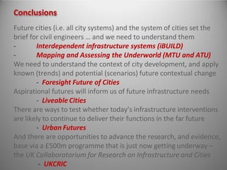 Conclusions
Future cities (i.e. all city systems) and the system of cities set the
brief for civil engineers … and we need to understand them
- Interdependent infrastructure systems (iBUILD)
- Mapping and Assessing the Underworld (MTU and ATU)
We need to understand the context of city development, and apply
known (trends) and potential (scenarios) future contextual change
- Foresight Future of Cities
Aspirational futures will inform us of future infrastructure needs
- Liveable Cities
There are ways to test whether today’s infrastructure interventions
are likely to continue to deliver their functions in the far future
- Urban Futures
And there are opportunities to advance the research, and evidence,
base via a £500m programme that is just now getting underway –
the UK Collaboratorium for Research on Infrastructure and Cities
- UKCRIC
 
