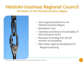 Uudenmaan liitto // Nylands förbund // Helsinki-Uusimaa Regional Council
Helsinki-Uusimaa Regional Council
Developer of the Helsinki-Uusimaa Region
• Joint regional authority for the
Helsinki-Uusimaa Region
• Mandated in law
• Operates according to the principles of
local self-government
• Receives its funding from the 26
member municipalities
• Main tasks: regional development &
Regional planning
 