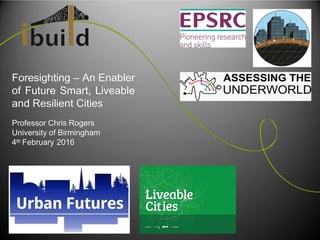 Foresighting – An Enabler
of Future Smart, Liveable
and Resilient Cities
Professor Chris Rogers
University of Birmingham
4th February 2016
 