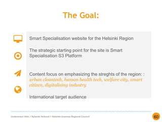 Uudenmaan liitto // Nylands förbund // Helsinki-Uusimaa Regional Council
The Goal:
Smart Specialisation website for the Helsinki Region
The strategic starting point for the site is Smart
Specialisation S3 Platform
Content focus on emphasizing the streghts of the region: :
urban cleantech, human health tech, welfare city, smart
citizen, digitalising industry
International target audience
60
 