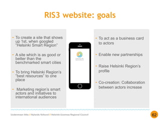 Uudenmaan liitto // Nylands förbund // Helsinki-Uusimaa Regional Council
RIS3 website: goals
• To create a site that shows
up 1st, when googled
”Helsinki Smart Region”
• A site which is as good or
better than the
benchmarked smart cities
• To bring Helsinki Region’s
”best resources” to one
place
• Marketing region’s smart
actors and initiatives to
international audiences
62
• To act as a business card
to actors
• Enable new partnerships
• Raise Helsinki Region’s
profile
• Co-creation: Collaboration
between actors increase
 