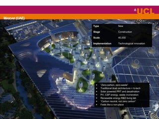 MASDAR (UAE)
 “Zero-carbon, zero-waste”
 Traditional Arab architecture + hi-tech
 Solar powered PRT and desalination
 PV, CSP energy, waste incineration
 Renewable energy R&D living lab
 “Carbon neutral, not zero carbon”
 Feels like a non-place
Type New
Stage Construction
Scale 40,000
Implementation Technological innovation
 