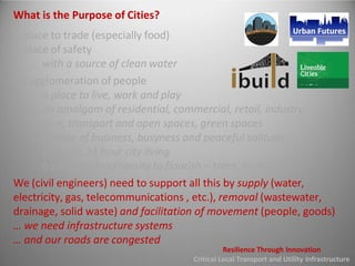 What is the Purpose of Cities?
A place to trade (especially food)
A place of safety
... with a source of clean water
An agglomeration of people
... a place to live, work and play
... an amalgam of residential, commercial, retail, industry,
leisure, transport and open spaces, green spaces
... a place of business, busyness and peaceful solitude
... dynamic 24 hour city living
... a place for biodiversity to flourish – trees, birds, bats
We (civil engineers) need to support all this by supply (water,
electricity, gas, telecommunications , etc.), removal (wastewater,
drainage, solid waste) and facilitation of movement (people, goods)
… we need infrastructure systems
… and our roads are congested
Resilience Through Innovation
Critical Local Transport and Utility Infrastructure
 