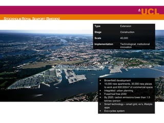 STOCKHOLM ROYAL SEAPORT (SWEDEN)
 Brownfield development
 10,000 new apartments, 30,000 new places
to work and 600,000m² of commercial space
 Integrated urban planning
 Fossil fuel free 2030
 By 2020, carbon emissions lower than 1.5
tonnes /person
 Smart technology – smart grid, ev’s, lifestyle
apps
 Eco-cycles system
Type Extension
Stage Construction
Scale 40,000
Implementation Technological, institutional
innovation
 