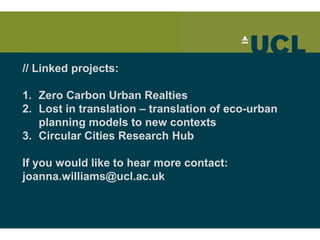 // Linked projects:
1. Zero Carbon Urban Realties
2. Lost in translation – translation of eco-urban
planning models to new contexts
3. Circular Cities Research Hub
If you would like to hear more contact:
joanna.williams@ucl.ac.uk
 