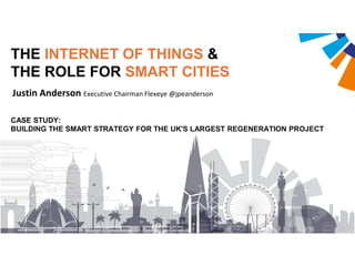BUILDING THE FUTURE TOGETHER
Justin Anderson
Chairman & CEO Flexeye. Founder & Director HyperCat.
THE INTERNET OF THINGS &
THE ROLE FOR SMART CITIES
CASE STUDY:
BUILDING THE SMART STRATEGY FOR THE UK'S LARGEST REGENERATION PROJECT
Justin Anderson Executive Chairman Flexeye @jpeanderson
 