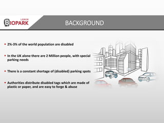 BACKGROUND
 2%-3% of the world population are disabled
 In the UK alone there are 2 Million people, with special
parking needs
 There is a constant shortage of (disabled) parking spots
 Authorities distribute disabled tags which are made of
plastic or paper, and are easy to forge & abuse
 