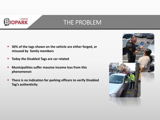  30% of the tags shown on the vehicle are either forged, or
misused by family members
 Today the Disabled Tags are car related
 Municipalities suffer massive income loss from this
phenomenon
 There is no indication for parking officers to verify Disabled
Tag’s authenticity
THE PROBLEM
 
